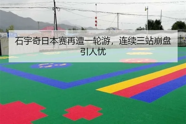 石宇奇日本赛再遭一轮游，连续三站崩盘引人忧（yaxin）